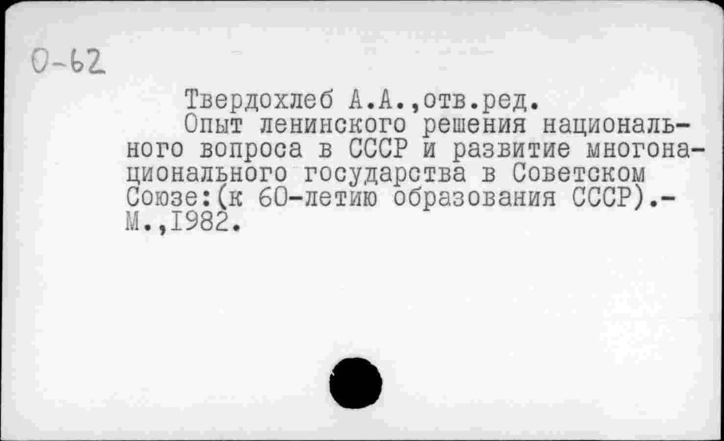 ﻿о-ьг
Твердохлеб А.А.,отв.ред.
Опыт ленинского решения национального вопроса в СССР и развитие многонационального государства в Советском Союзе:(к 60-летию образования СССР).-М.,1982.